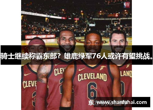 骑士继续称霸东部？雄鹿绿军76人或许有望挑战。